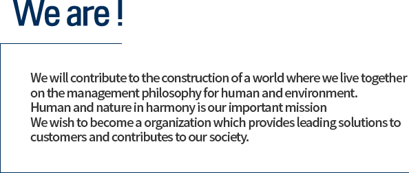 We will contribute to the construction of a world where we live together 
on the management philosophy for human and environment. 
Human and nature in harmony is our important mission
We wish to become a organization which provides leading solutions to customers and 
contributes to our society.