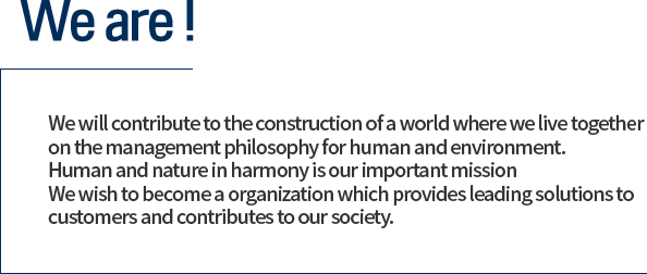 We will contribute to the construction of a world where we live together
on the management philosophy for human and environment.
Human and nature in harmony is our important mission
We wish to become a organization which provides leading solutions to customers and
contributes to our society.
